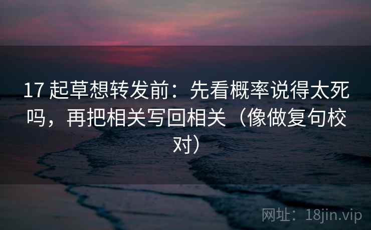 17 起草想转发前：先看概率说得太死吗，再把相关写回相关（像做复句校对）
