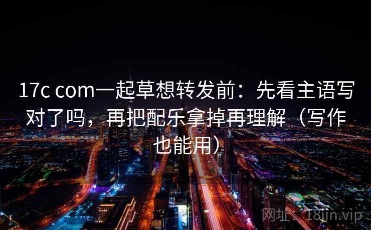 17c com一起草想转发前：先看主语写对了吗，再把配乐拿掉再理解（写作也能用）