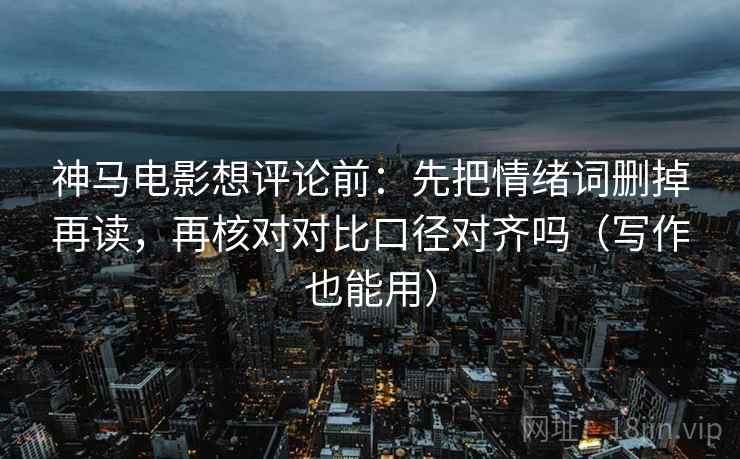 神马电影想评论前：先把情绪词删掉再读，再核对对比口径对齐吗（写作也能用）