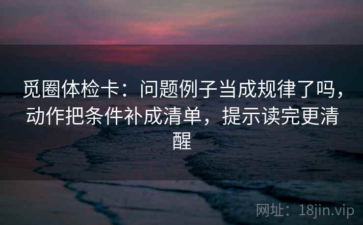 觅圈体检卡：问题例子当成规律了吗，动作把条件补成清单，提示读完更清醒