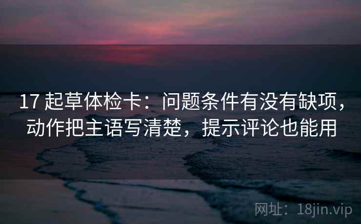 17 起草体检卡：问题条件有没有缺项，动作把主语写清楚，提示评论也能用  第1张