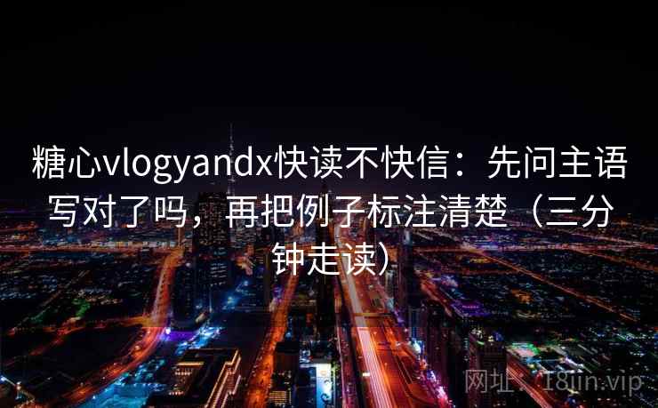 糖心vlogyandx快读不快信：先问主语写对了吗，再把例子标注清楚（三分钟走读）