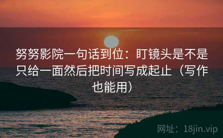 努努影院一句话到位：盯镜头是不是只给一面然后把时间写成起止（写作也能用）  第2张