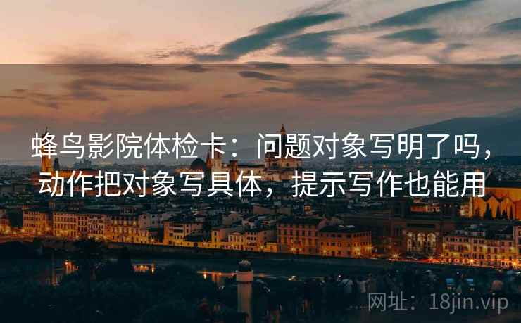 蜂鸟影院体检卡：问题对象写明了吗，动作把对象写具体，提示写作也能用  第2张