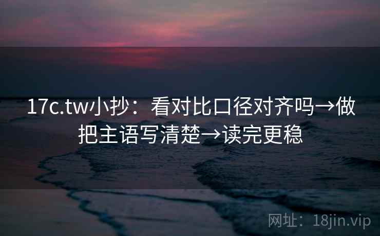 17c.tw小抄：看对比口径对齐吗→做把主语写清楚→读完更稳  第2张