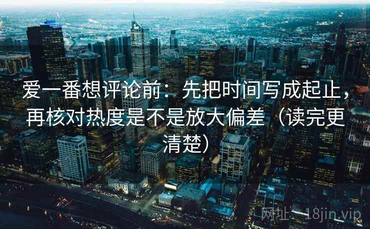 爱一番想评论前：先把时间写成起止，再核对热度是不是放大偏差（读完更清楚）  第2张