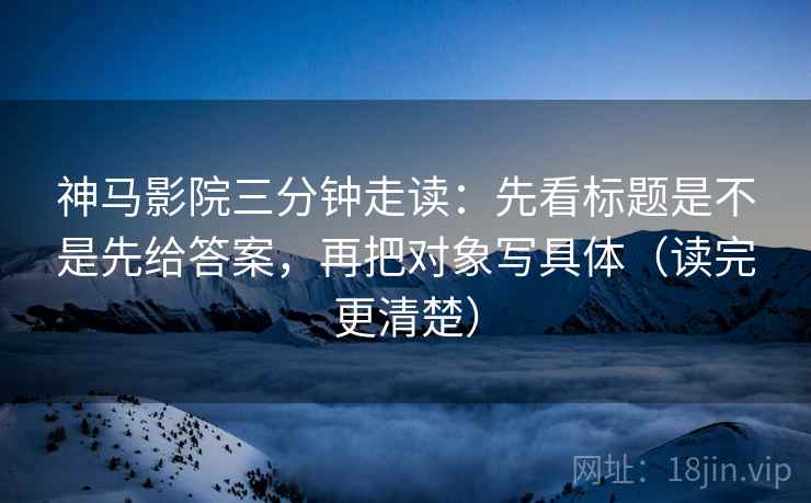 神马影院三分钟走读:先看标题是不是先给答案,再把对象写具体(读完更清楚)