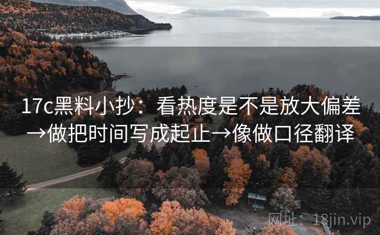 17c黑料小抄：看热度是不是放大偏差→做把时间写成起止→像做口径翻译