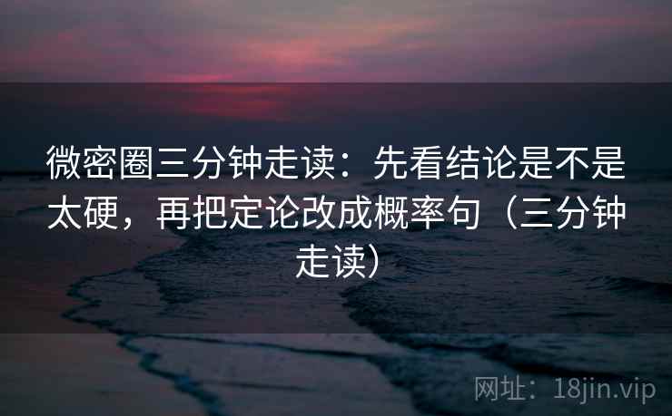 微密圈三分钟走读：先看结论是不是太硬，再把定论改成概率句（三分钟走读）