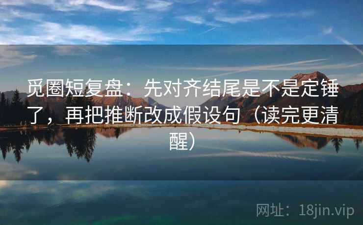 觅圈短复盘:先对齐结尾是不是定锤了,再把推断改成假设句(读完更清醒) 第2张 觅圈短复盘:先对齐结尾是不是定锤了,再把推断改成假设句(读完更清醒) 第2张