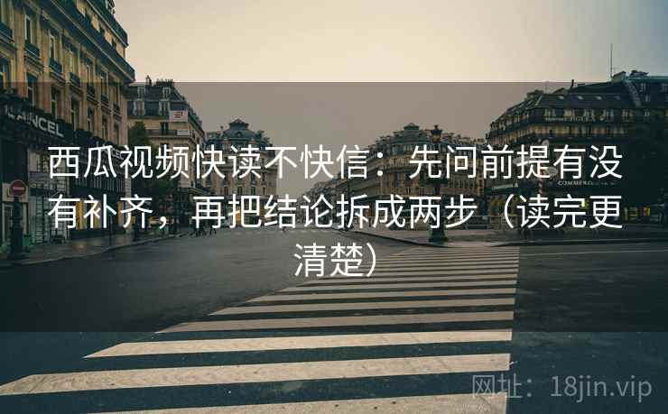 西瓜视频快读不快信：先问前提有没有补齐，再把结论拆成两步（读完更清楚）  第2张