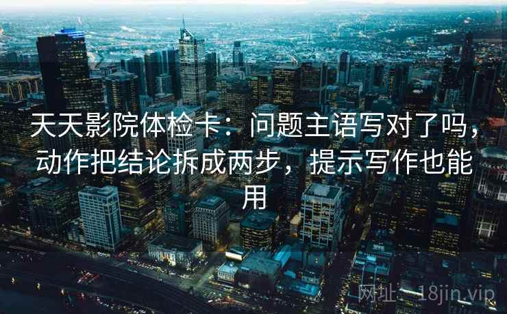 天天影院体检卡：问题主语写对了吗，动作把结论拆成两步，提示写作也能用  第2张