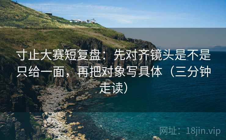 寸止大赛短复盘:先对齐镜头是不是只给一面,再把对象写具体(三分钟走读) 第2张 寸止大赛短复盘:先对齐镜头是不是只给一面,再把对象写具体(三分钟走读) 第2张