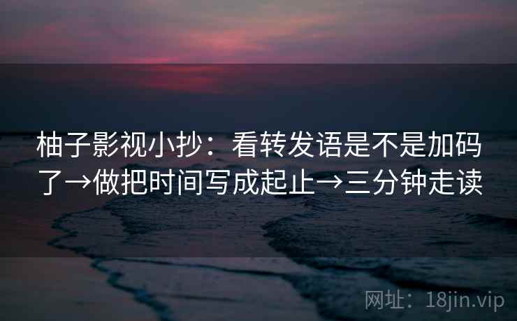 柚子影视小抄:看转发语是不是加码了→做把时间写成起止→三分钟走读