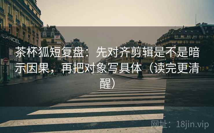 茶杯狐短复盘：先对齐剪辑是不是暗示因果，再把对象写具体（读完更清醒）  第2张