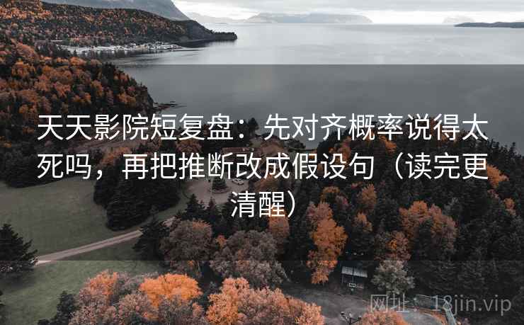 天天影院短复盘:先对齐概率说得太死吗,再把推断改成假设句(读完更清醒)