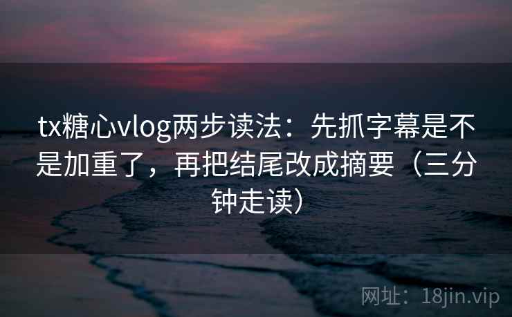 tx糖心vlog两步读法：先抓字幕是不是加重了，再把结尾改成摘要（三分钟走读）