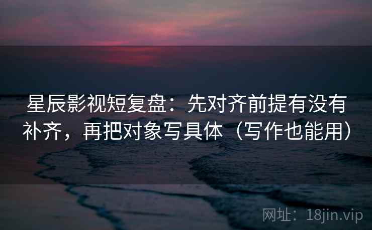 星辰影视短复盘:先对齐前提有没有补齐,再把对象写具体(写作也能用)