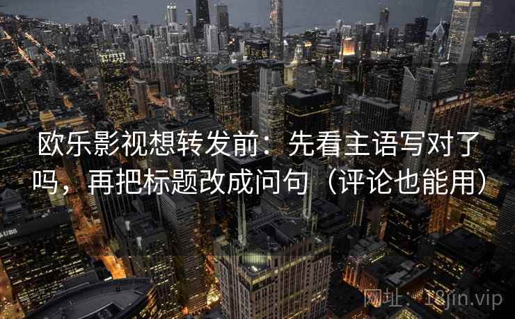 欧乐影视想转发前:先看主语写对了吗,再把标题改成问句(评论也能用)