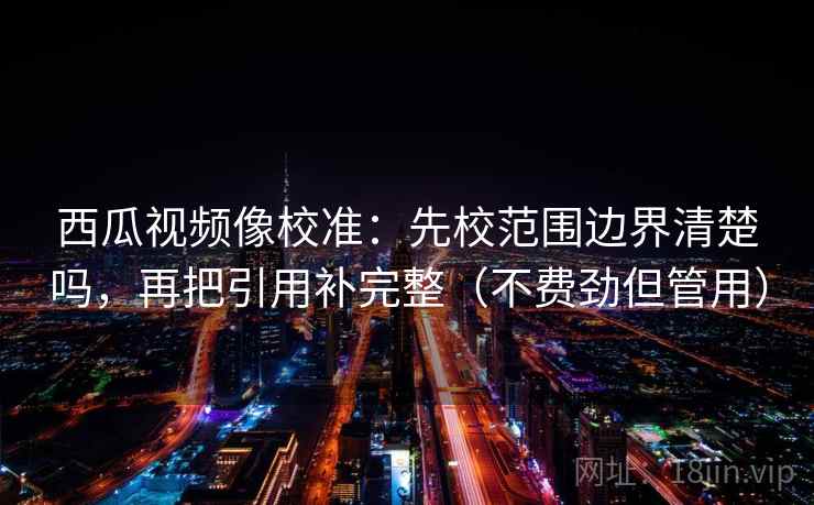 西瓜视频像校准:先校范围边界清楚吗,再把引用补完整(不费劲但管用)