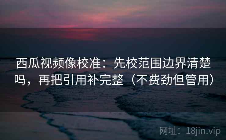 西瓜视频像校准:先校范围边界清楚吗,再把引用补完整(不费劲但管用) 第2张 西瓜视频像校准:先校范围边界清楚吗,再把引用补完整(不费劲但管用) 第2张