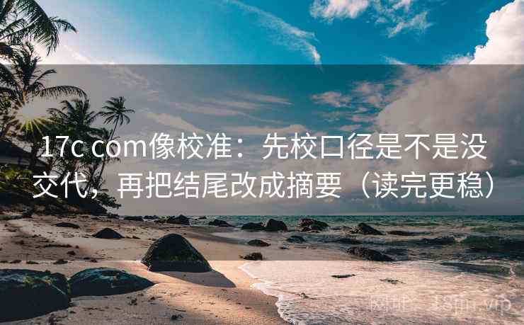 17c com像校准:先校口径是不是没交代,再把结尾改成摘要(读完更稳)