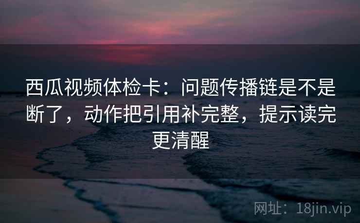 西瓜视频体检卡:问题传播链是不是断了,动作把引用补完整,提示读完更清醒 第2张 西瓜视频体检卡:问题传播链是不是断了,动作把引用补完整,提示读完更清醒 第2张