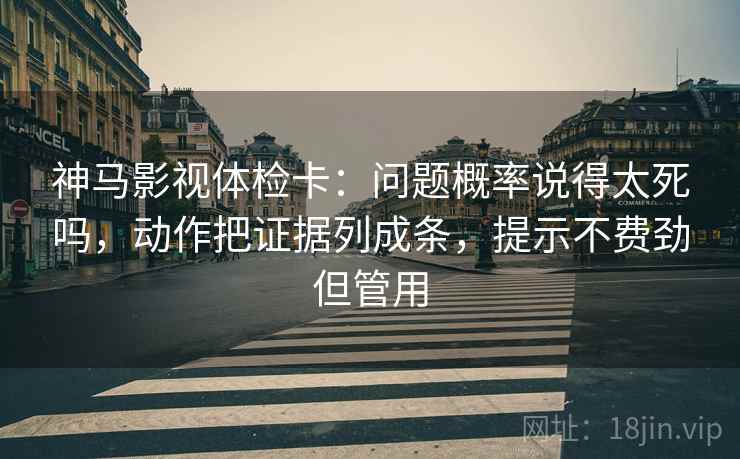 神马影视体检卡:问题概率说得太死吗,动作把证据列成条,提示不费劲但管用