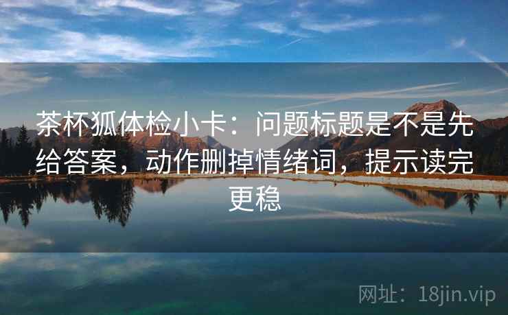 茶杯狐体检小卡:问题标题是不是先给答案,动作删掉情绪词,提示读完更稳