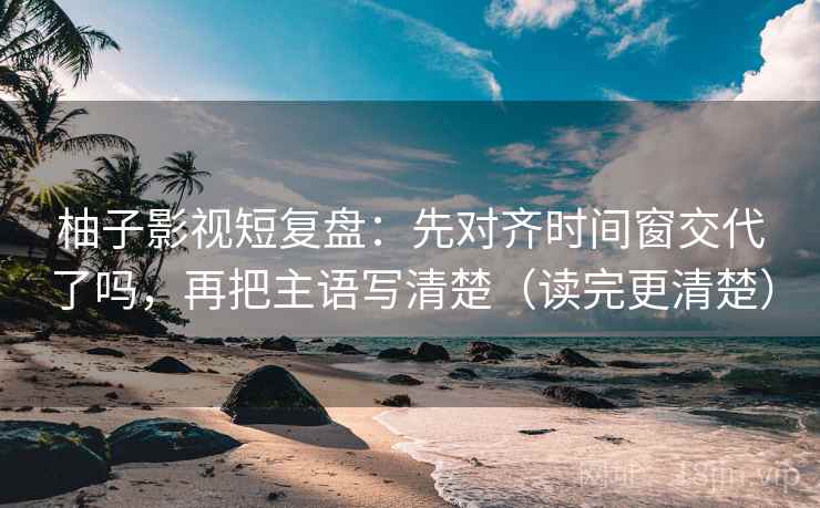 柚子影视短复盘:先对齐时间窗交代了吗,再把主语写清楚(读完更清楚)