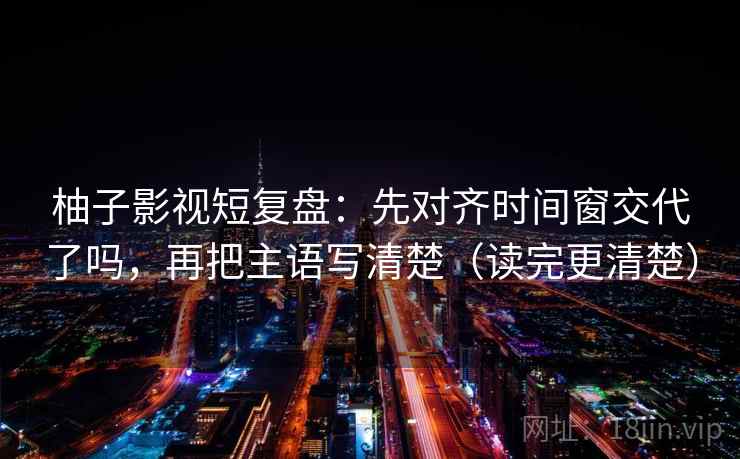 柚子影视短复盘:先对齐时间窗交代了吗,再把主语写清楚(读完更清楚) 第2张 柚子影视短复盘:先对齐时间窗交代了吗,再把主语写清楚(读完更清楚) 第2张
