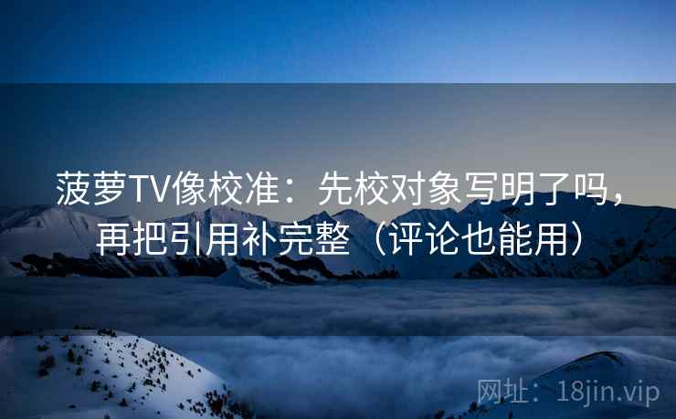菠萝TV像校准：先校对象写明了吗，再把引用补完整（评论也能用）
